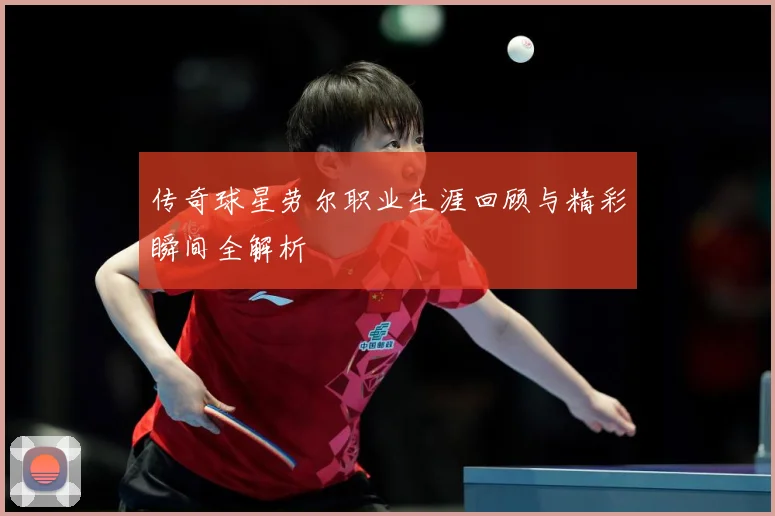 传奇球星劳尔职业生涯回顾与精彩瞬间全解析