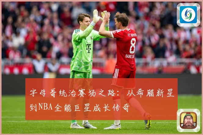 字母哥统治赛场之路：从希腊新星到NBA全能巨星成长传奇