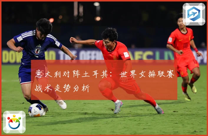 意大利对阵土耳其：世界女排联赛战术走势分析