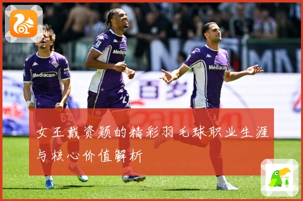 女王戴资颖的精彩羽毛球职业生涯与核心价值解析