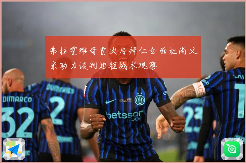 弗拉霍维奇首次与拜仁会面杜尚父亲助力谈判进程战术观察