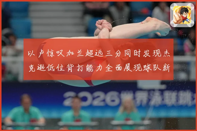 以卢惊叹加兰超远三分同时发现杰克逊低位背打能力全面展现球队新专题观察