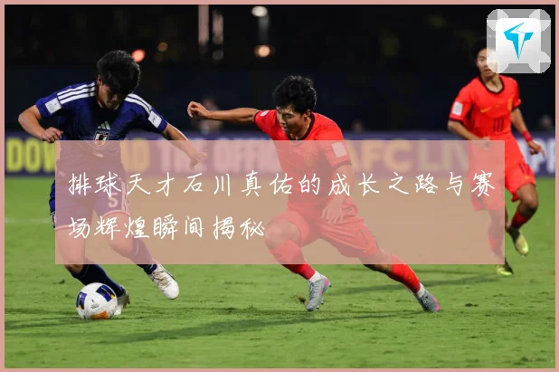排球天才石川真佑的成长之路与赛场辉煌瞬间揭秘